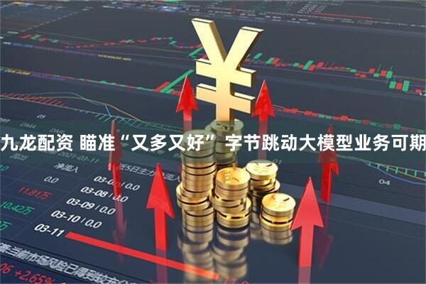 九龙配资 瞄准“又多又好” 字节跳动大模型业务可期