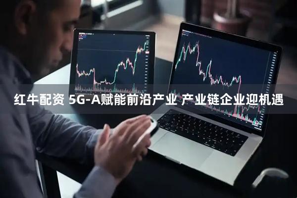 红牛配资 5G-A赋能前沿产业 产业链企业迎机遇