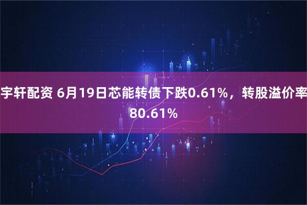宇轩配资 6月19日芯能转债下跌0.61%，转股溢价率80.61%
