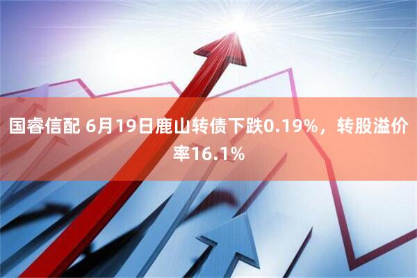 国睿信配 6月19日鹿山转债下跌0.19%，转股溢价率16.1%