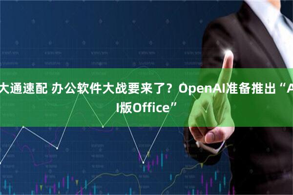 大通速配 办公软件大战要来了？OpenAI准备推出“AI版Office”