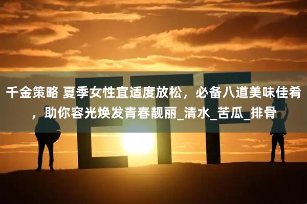 千金策略 夏季女性宜适度放松，必备八道美味佳肴，助你容光焕发青春靓丽_清水_苦瓜_排骨