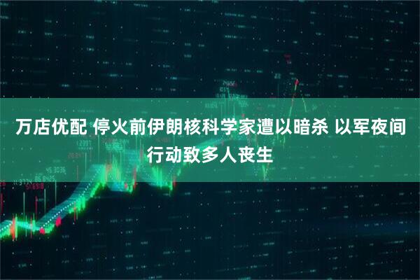 万店优配 停火前伊朗核科学家遭以暗杀 以军夜间行动致多人丧生