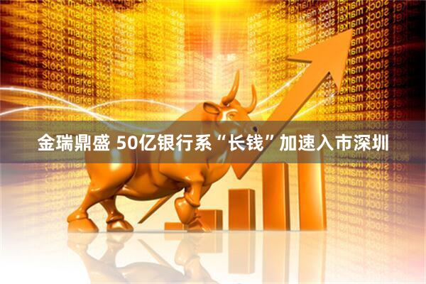 金瑞鼎盛 50亿银行系“长钱”加速入市深圳