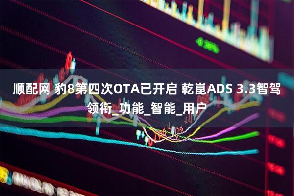 顺配网 豹8第四次OTA已开启 乾崑ADS 3.3智驾领衔_功能_智能_用户