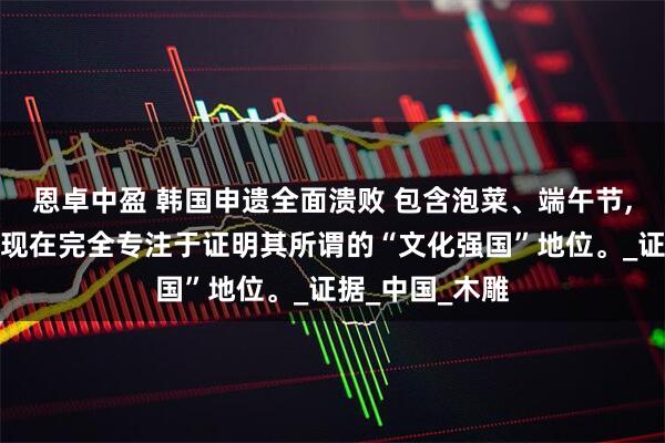 恩卓中盈 韩国申遗全面溃败 包含泡菜、端午节,可以说，韩国现在完全专注于证明其所谓的“文化强国”地位。_证据_中国_木雕
