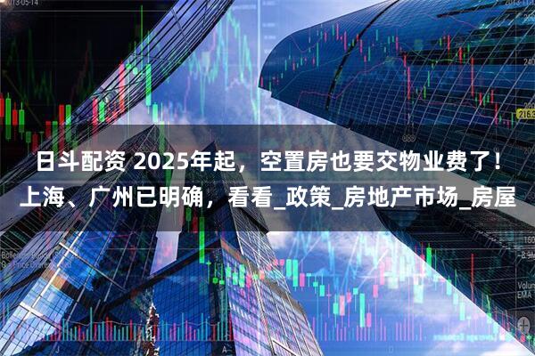 日斗配资 2025年起，空置房也要交物业费了！上海、广州已明确，看看_政策_房地产市场_房屋