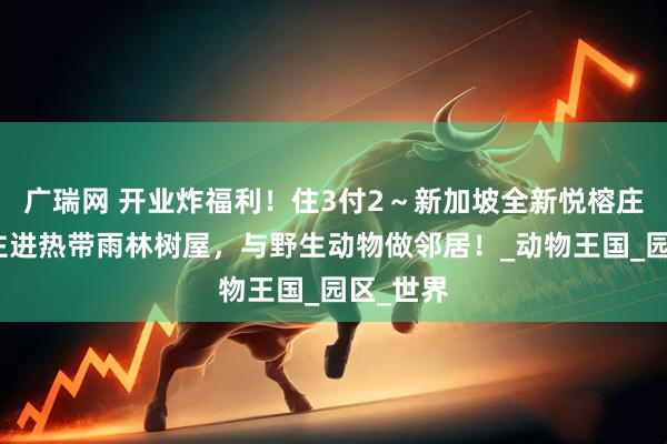 广瑞网 开业炸福利！住3付2～新加坡全新悦榕庄上线！住进热带雨林树屋，与野生动物做邻居！_动物王国_园区_世界