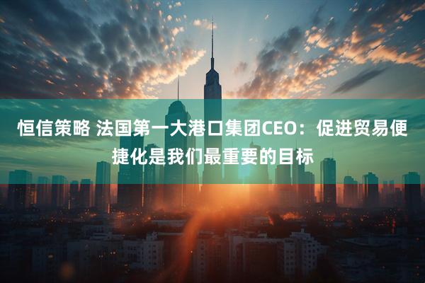 恒信策略 法国第一大港口集团CEO：促进贸易便捷化是我们最重要的目标