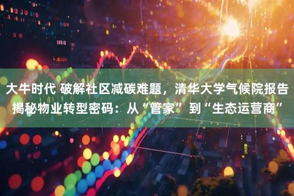 大牛时代 破解社区减碳难题，清华大学气候院报告揭秘物业转型密码：从“管家” 到“生态运营商”
