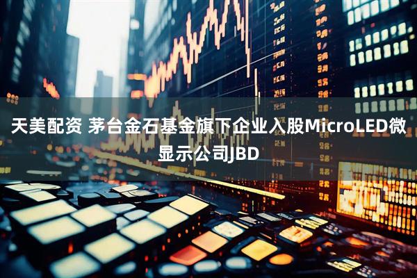 天美配资 茅台金石基金旗下企业入股MicroLED微显示公司JBD