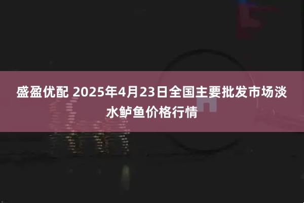 盛盈优配 2025年4月23日全国主要批发市场淡水鲈鱼价格行情