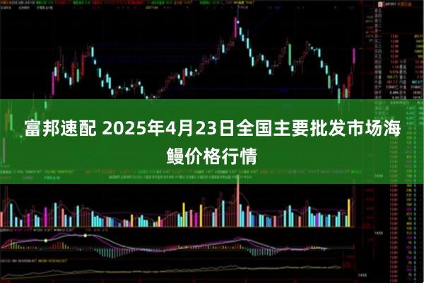 富邦速配 2025年4月23日全国主要批发市场海鳗价格行情